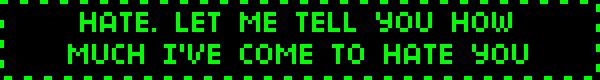 ID: A gif with a black background and green text, in the style of a computers command panel. The next 7 gifs also follow this format. They read, in order: HATE. LET ME TELL YOU HOW MUCH I'VE COME TO HATE YOU